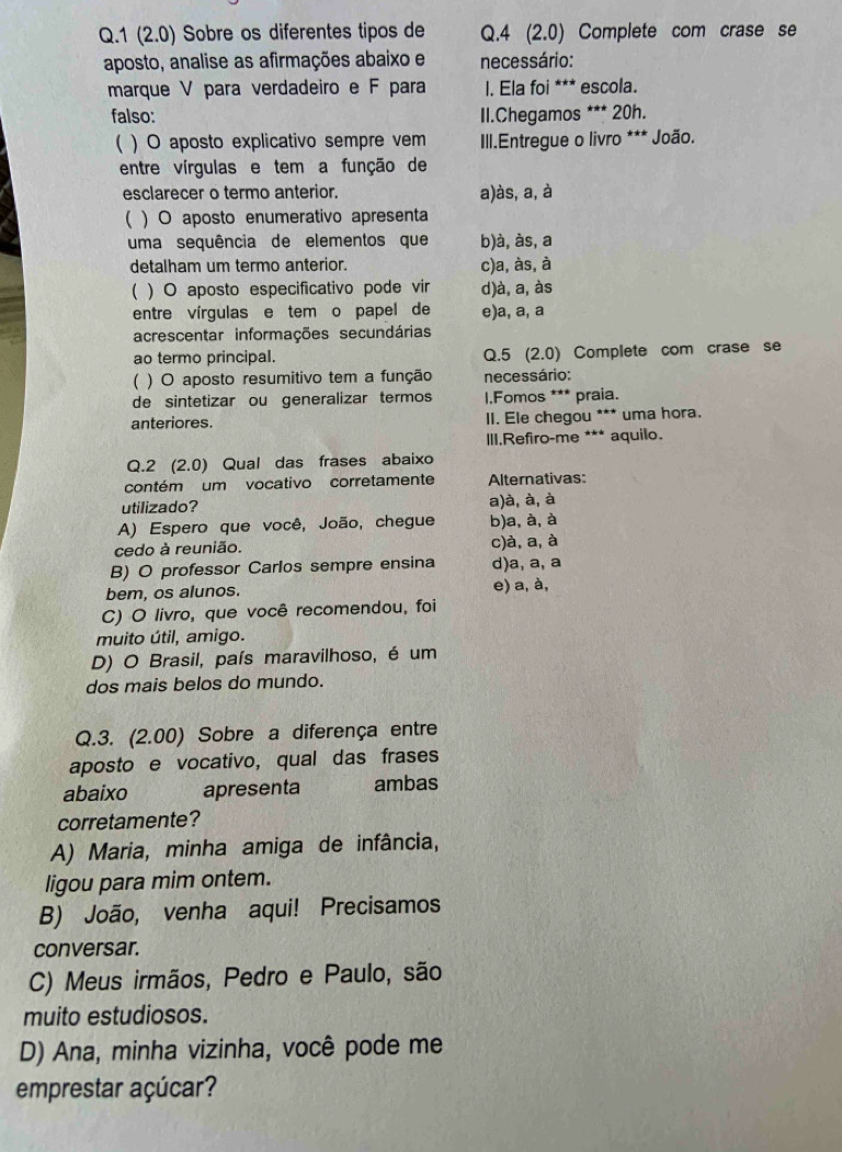 1 (2.0) Sobre os diferentes tipos de Q.4 (2.0) Complete com crase se
aposto, analise as afirmações abaixo e necessário:
marque V para verdadeiro e F para l. Ela foi *** escola.
falso: II.Chegamos *** 20h.
) O aposto explicativo sempre vem  III.Entregue o livro *** João.
entre vírgulas e tem a função de
esclarecer o termo anterior. a)às, a, à
( ) O aposto enumerativo apresenta
uma sequência de elementos que b)à, às, a
detalham um termo anterior. c)a, às, à
( ) O aposto especificativo pode vir d)à, a, às
entre vírgulas e tem o papel de e)a, a, a
acrescentar informações secundárias
ao termo principal. Q.5 (2.0) Complete com crase se
( ) O aposto resumitivo tem a função necessário:
de sintetizar ou generalizar termos l,Fomos *** praia.
anteriores. lI. Ele chegou *** uma hora.
III.Refiro-me *** aquilo.
Q.2 (2.0) Qual das frases abaixo
contém um vocativo corretamente Alternativas:
utilizado? a)à, à, à
A) Espero que você, João, chegue b)a, à, à
cedo à reunião. c)à, a, à
B) O professor Carlos sempre ensina d)a, a, a
bem, os alunos. e) a, à,
C) O livro, que você recomendou, foi
muito útil, amigo.
D) O Brasil, país maravilhoso, é um
dos mais belos do mundo.
Q.3. (2.00) Sobre a diferença entre
aposto e vocativo, qual das frases
abaixo apresenta ambas
corretamente?
A) Maria, minha amiga de infância,
ligou para mim ontem.
B) João, venha aqui! Precisamos
conversar.
C) Meus irmãos, Pedro e Paulo, são
muito estudiosos.
D) Ana, minha vizinha, você pode me
emprestar açúcar?