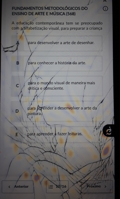 funDAMENTOS METODOLÓGICOS do
ENSINO DE ARTE E MÚSICA (568)
A educação contemporânea tem se preocupado
com a alfabetização visual, para preparar a criança
para desenvolver a arte de desenhar.
B para conhecer a história da arte.
para o mundo visual de maneira mais
C crítica e consciente.
para áprender a desenvolver a arte da
D pintura
E para aprender a fazer leituras.