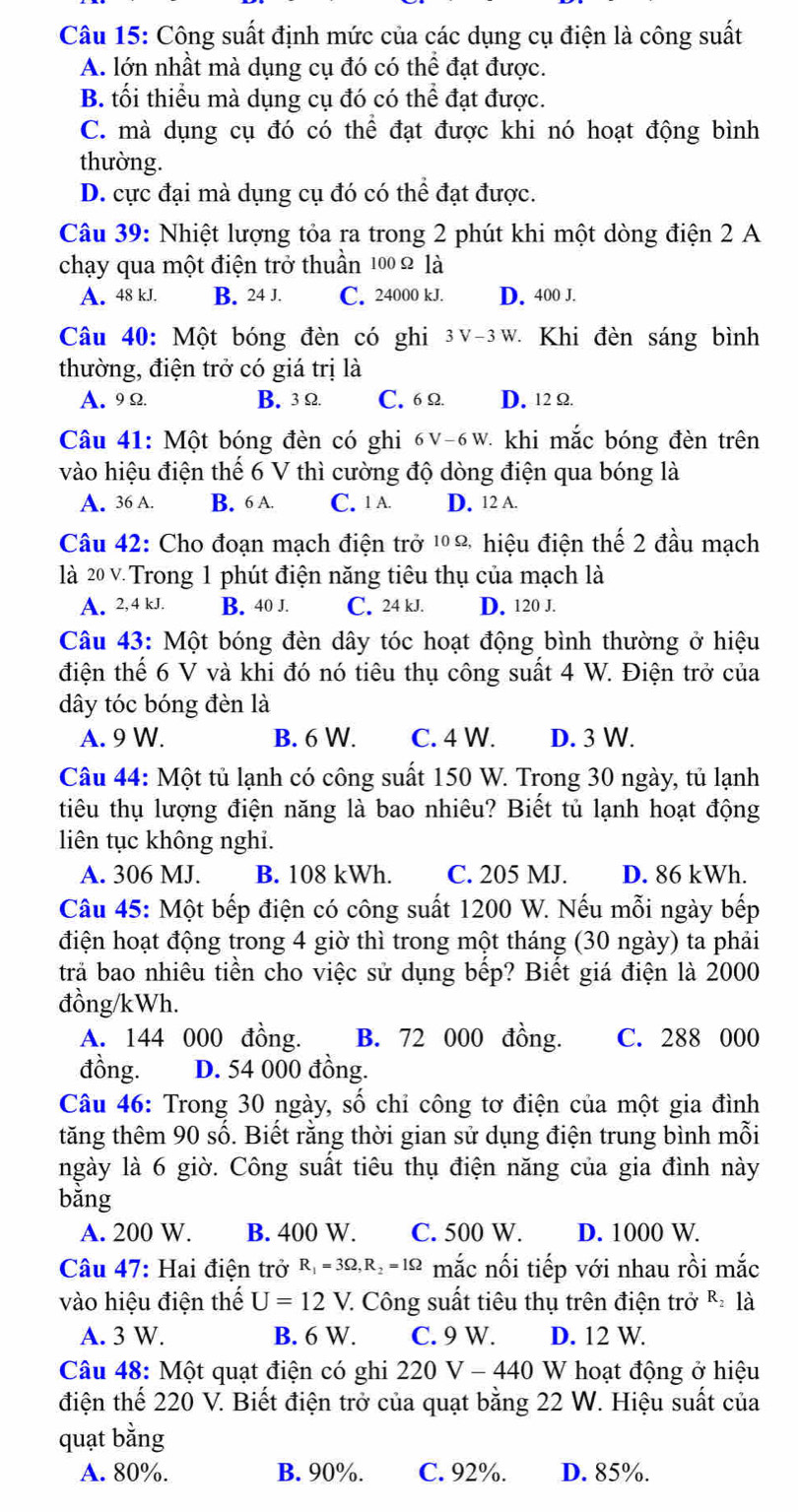 Công suất định mức của các dụng cụ điện là công suất
A. lớn nhất mà dụng cụ đó có thể đạt được.
B. tối thiểu mà dụng cụ đó có thể đạt được.
C. mà dụng cụ đó có thể đạt được khi nó hoạt động bình
thường.
D. cực đại mà dụng cụ đó có thể đạt được.
Câu 39: Nhiệt lượng tỏa ra trong 2 phút khi một dòng điện 2 A
chạy qua một điện trở thuần 100 Ω là
A. 48 kJ. B. 24 J. C. 24000 kJ. D. 400 J.
Câu 40: Một bóng đèn có ghi 3v-3w. Khi đèn sáng bình
thường, điện trở có giá trị là
A. 9Ω B. 3Ω C. 6Ω D. 12 Ω
Câu 41: Một bóng đèn có ghi 6V-6W - khi mắc bóng đèn trên
vào hiệu điện thể 6 V thì cường độ dòng điện qua bóng là
A. 36 A. B. 6 A. C. 1 A. D. 12 A.
Câu 42: Cho đoạn mạch điện trở ¹Ω hiệu điện thế 2 đầu mạch
là 20 v. Trong 1 phút điện năng tiêu thụ của mạch là
A. 2,4 kJ. B. 40 J. C. 24 kJ. D. 120 J.
Câu 43: Một bóng đèn dây tóc hoạt động bình thường ở hiệu
điện thể 6 V và khi đó nó tiêu thụ công suất 4 W. Điện trở của
dây tóc bóng đèn là
A. 9 W. B. 6 W. C. 4 W. D. 3 W.
Câu 44: Một tủ lạnh có công suất 150 W. Trong 30 ngày, tủ lạnh
tiêu thụ lượng điện năng là bao nhiêu? Biết tủ lạnh hoạt động
liên tục không nghi.
A. 306 MJ. B. 108 kWh. C. 205 MJ. D. 86 kWh.
Câu 45: Một bếp điện có công suất 1200 W. Nếu mỗi ngày bếp
điện hoạt động trong 4 giờ thì trong một tháng (30 ngày) ta phải
trả bao nhiêu tiền cho việc sử dụng bếp? Biết giá điện là 2000
đồng/kWh.
A. 144 000 đồng. B. 72 000 đồng. C. 288 000
đồng. D. 54 000 đồng.
Câu 46: Trong 30 ngày, số chỉ công tơ điện của một gia đình
tăng thêm 90 số. Biết rằng thời gian sử dụng điện trung bình mỗi
ngày là 6 giờ. Công suất tiêu thụ điện năng của gia đình này
bằng
A. 200 W. B. 400 W. C. 500 W. D. 1000 W.
Câu 47: Hai điện trở R_1=3Omega ,R_2=1Omega mắc nối tiếp với nhau rồi mắc
vào hiệu điện thế U=12V :. Công suất tiêu thụ trên điện trở & là
A. 3 W. B. 6 W. C. 9 W. D. 12 W.
Câu 48: Một quạt điện có ghi 220V-440 W hoạt động ở hiệu
điện thế 220 V. Biết điện trở của quạt bằng 22 W. Hiệu suất của
quạt bằng
A. 80%. B. 90%. C. 92%. D. 85%.