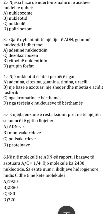 2.- Njësia bazë që ndërton zinxhirin e acideve
nukleike quhet:
A) nukleozome
B) nukleotid
C) nukleolë
D) poliribozom
3.- Gjatë dyfishimit të një fije të ADN, guaninë
nukleotidi lidhet me:
A) adeninë nukleotidin
C) dezoksiribozën
B) citozinë nukleotidin
D) grupin fosfat
4.- Një nukleotid është i përbërë nga:
A) adenina, citozina, guanina, timina, uracili
B) një bazë e azotuar, një sheqer dhe mbetja e acidit
fosforik
C) nga kromatina e bërthamës
D) nga tërësia e nukleuseve të bërthamës
5.- E njëjta enzimë e restriksionit pret në të njëjtën
sekuencë të gjitha llojet e:
A) ADN-ve
B) monosakarideve
C) polisakardeve
D) proteinave
6.Në një molekulë të ADN-së raporti i bazave të
azotuara A/C=1/4. Kjo molekulë ka 2400
nukleotide. Sa është numri ilidhjeve hidrogjenore
midis C dhe G në këtë molekulë?
A) 1920
B) 2880
C) 480
D) 720