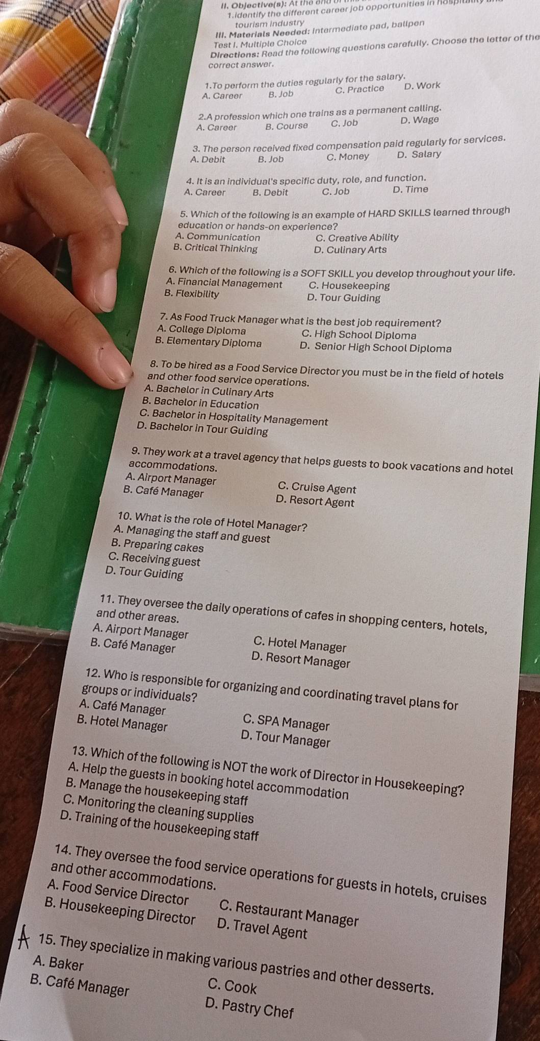 Objective(s): At th e  e  d 
1. identify the different career job opportunities in hos pit
tourism industry
III. Materials Needed: intermediate pad, ballpen
Test I. Multiple Choice
Directions: Read the following questions carefully. Choose the letter of the
correct answer.
1.To perform the duties regularly for the salary.
A. Career B. Job C. Practice D. Work
2.A profession which one trains as a permanent calling.
A. Career B. Course C. Job D. Wage
3. The person received fixed compensation paid regularly for services.
A. Debit B. Job C. Money D. Salary
4. It is an individual's specific duty, role, and function.
A. Career B. Debit C. Job D. Time
5. Which of the following is an example of HARD SKILLS learned through
education or hands-on experience?
A. Communication C. Creative Ability
B. Critical Thinking D. Culinary Arts
6. Which of the following is a SOFT SKILL you develop throughout your life.
A. Financial Management C. Housekeeping
B. Flexibility D. Tour Guiding
7. As Food Truck Manager what is the best job requirement?
A. College Diploma C. High School Diploma
B. Elementary Diploma D. Senior High School Diploma
8. To be hired as a Food Service Director you must be in the field of hotels
and other food service operations.
A. Bachelor in Culinary Arts
B. Bachelor in Education
C. Bachelor in Hospitality Management
D. Bachelor in Tour Guiding
9. They work at a travel agency that helps guests to book vacations and hotel
accommodations.
A. Airport Manager C. Cruise Agent
B. Café Manager D. Resort Agent
10. What is the role of Hotel Manager?
A. Managing the staff and guest
B. Preparing cakes
C. Receiving guest
D. Tour Guiding
11. They oversee the daily operations of cafes in shopping centers, hotels,
and other areas.
A. Airport Manager C. Hotel Manager
B. Café Manager D. Resort Manager
12. Who is responsible for organizing and coordinating travel plans for
groups or individuals?
A. Café Manager C. SPA Manager
B. Hotel Manager D. Tour Manager
13. Which of the following is NOT the work of Director in Housekeeping?
A. Help the guests in booking hotel accommodation
B. Manage the housekeeping staff
C. Monitoring the cleaning supplies
D. Training of the housekeeping staff
14. They oversee the food service operations for guests in hotels, cruises
and other accommodations.
A. Food Service Director C. Restaurant Manager
B. Housekeeping Director D. Travel Agent
A. Baker 15. They specialize in making various pastries and other desserts.
C. Cook
B. Café Manager D. Pastry Chef