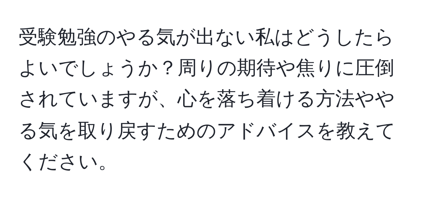 受験勉強のやる気が出ない私はどうしたらよいでしょうか？周りの期待や焦りに圧倒されていますが、心を落ち着ける方法ややる気を取り戻すためのアドバイスを教えてください。