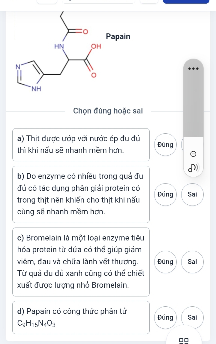 Chọn đúng hoặc sai
a) Thịt được ướp với nước ép đu đủ Đúng
thì khi nấu sẽ nhanh mềm hơn.
)
b) Do enzyme có nhiều trong quả đu
đủ có tác dụng phân giải protein có Đúng Sai
trong thịt nên khiến cho thịt khi nấu
ùng sẽ nhanh mềm hơn.
c) Bromelain là một loại enzyme tiêu
hóa protein từ dứa có thể giúp giảm
viêm, đau và chữa lành vết thương. Đúng Sai
Từ quả đu đủ xanh cũng có thể chiết
xuất được lượng nhỏ Bromelain.
d) Papain có công thức phân tử Đúng Sai
C_9H_15N_4O_3
□□