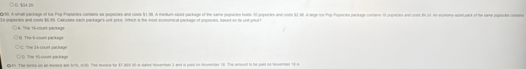 ○ D. $34 20
090. A small package of Ice Pop Popsicles contains six popsicles and costs $1.96. A medium-sized package of the same popsicles holds 10 popsicles and costs $2.96. A large ice Pop Popsicles package contans 16 popsicles and costs 94.24. An economy-sized pack of the same popicles conta
24 popsicles and costs $6.99. Calculate each package's unit price. Which is the most economical package of popsicles, based on its unit price?
A. The 16 -count package
B. The 6 -count package
C. The 24 -count package
D. The 10 -count package
●91. The terms on an invoice are 3/15, n/30. The invoice for $7,669.50 is dated November 2 and is paid on November 18 The amount to be paid on November 18 n