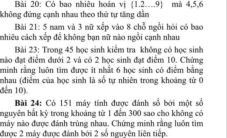 Có bao nhiêu hoán vị  1.2....9 mà 4, 5, 6
không đứng cạnh nhau theo thứ tự tăng dần 
Bài 21:5 nam và 3 nữ xếp vào 8 chỗ ngồi hỏi có bao 
nhiêu cách xếp để không bạn nữ nào ngồi cạnh nhau 
Bài 23: Trong 45 học sinh kiểm tra không có học sinh 
đào đạt điểm dưới 2 và có 2 học sinh đạt điểm 10. Chứng 
minh rằng luôn tìm được ít nhất 6 học sinh có điểm bằng 
nhau (điểm của học sinh là số tự nhiên trong khoảng từ 0
đến 10). 
Bài 24: Có 151 máy tính được đánh số bởi một số 
nguyên bất kỳ trong khoảng từ 1 đến 300 sao cho không có 
náy nào được đánh trùng nhau. Chứng minh rằng luôn tìm 
được 2 máy được đánh bởi 2 số nguyên liên tiếp.