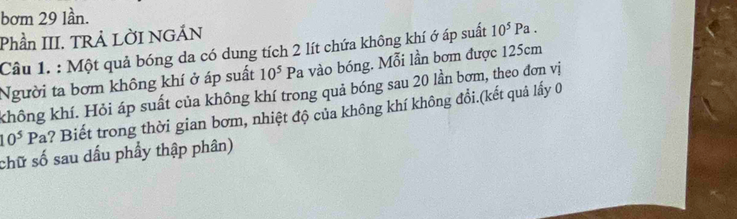 bơm 29 lần. 
Phần III. TRẢ LỜI NGÁN 
Câu 1. : Một quả bóng da có dung tích 2 lít chứa không khí ớ áp suất 10^5Pa. 
Người ta bơm không khí ở áp suất 10^5Pa vào bóng. Mỗi lần bơm được 125cm
không khí. Hỏi áp suất của không khí trong quả bóng sau 20 lần bơm, theo đơn vị
10^5Pa ? Biết trong thời gian bơm, nhiệt độ của không khí không đổi.(kết quả lấy 0 
chữ số sau dấu phẩy thập phân)