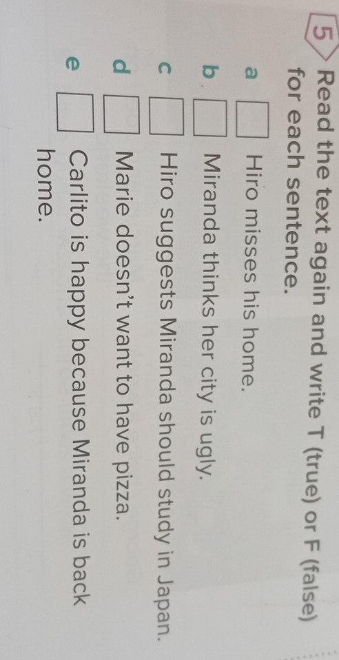 5 > Read the text again and write T (true) or F (false) 
for each sentence. 
a Hiro misses his home. 
b Miranda thinks her city is ugly. 
C Hiro suggests Miranda should study in Japan. 
d Marie doesn't want to have pizza. 
e □  Carlito is happy because Miranda is back 
home.