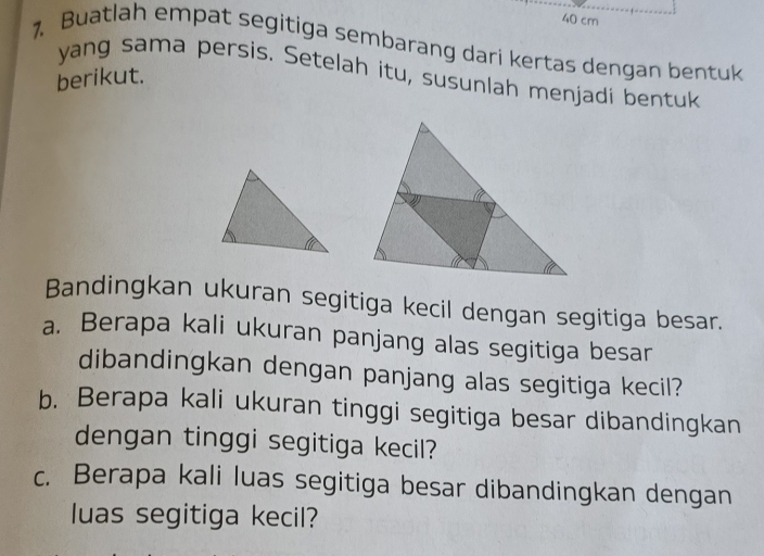 40 cm
1. Buatlah empat segitiga sembarang dari kertas dengan bentuk 
yang sama persis. Setelah itu, susunlah menjadi bentuk 
berikut. 
Bandingkan ukuran segitiga kecil dengan segitiga besar. 
a. Berapa kali ukuran panjang alas segitiga besar 
dibandingkan dengan panjang alas segitiga kecil? 
b. Berapa kali ukuran tinggi segitiga besar dibandingkan 
dengan tinggi segitiga kecil? 
c. Berapa kali luas segitiga besar dibandingkan dengan 
luas segitiga kecil?