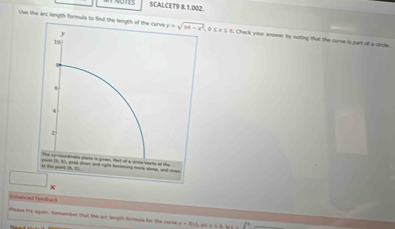 SCALCET9 8.1.002.
Use the arc length formula to find the length of the curve  0 ≤ x≤ 8. Check your answer by noting that the curve is part of a circle.
□ x
Enhanced Feedback
Please try again. Remember that the arc length formula for the curve y=f(x),25x≤ △ 4 i-f^2