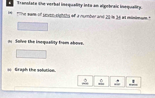 Translate the verbal inequality into an algebraic inequality. 
( "The sum of seven-eighths of a number and 20 is 34 at minimum." 
(b) Solve the inequality from above. 
(c) Graph the solution. 
UNDO REDO RESET REMOVE