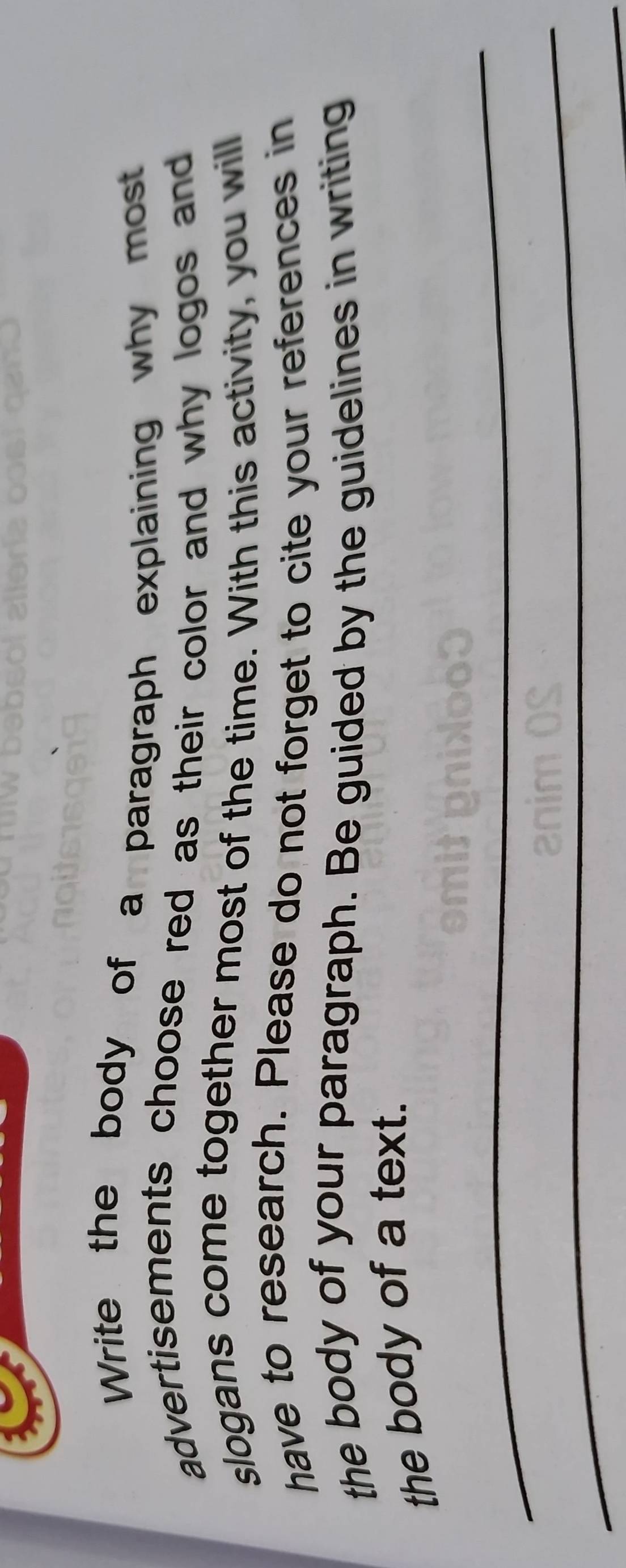 Write the body of a paragraph explaining why most 
advertisements choose red as their color and why logos and 
slogans come together most of the time. With this activity, you will 
have to research. Please do not forget to cite your references in 
the body of your paragraph. Be guided by the guidelines in writing 
the body of a text. 
_ 
_ 
_