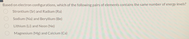 Based on electron confgurations, which of the following pairs of elements contains the same number of energy levels?
Strontium (Sr) and Radium (Ra)
Sodium (Na) and Beryllium (Be)
Lithium (Li) and Neon (Ne)
Magnesium (Mg) and Calcium (Ca)