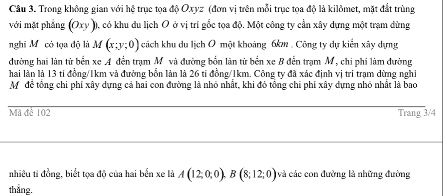 Trong không gian với hệ trục tọa độ Oxyz (đơn vị trên mỗi trục tọa độ là kilômet, mặt đất trùng 
với mặt phẳng (Oxy )), có khu du lịch O ở vị trí gốc tọa độ. Một công ty cần xây dựng một trạm dừng 
nghi Mỹcó tọa độ là M(x;y;0) cách khu du lịch O một khoảng 6km. Công ty dự kiến xây dựng 
đường hai làn từ bến xe A đến trạm M và đường bốn làn từ bến xe B đến trạm M, chi phí làm đường 
hai làn là 13 tỉ đồng/ 1km và đường bốn làn là 26 tỉ đồng/ 1km. Công ty đã xác định vị trí trạm dừng nghỉ 
Mô để tổng chi phí xây dựng cả hai con đường là nhỏ nhất, khi đó tổng chi phí xây dựng nhỏ nhất là bao 
Mã đề 102 Trang 3/4
nhiêu ti đồng, biết tọa độ của hai bến xe là A(12;0;0), B(8;12;0) và các con đường là những đường 
thắng.