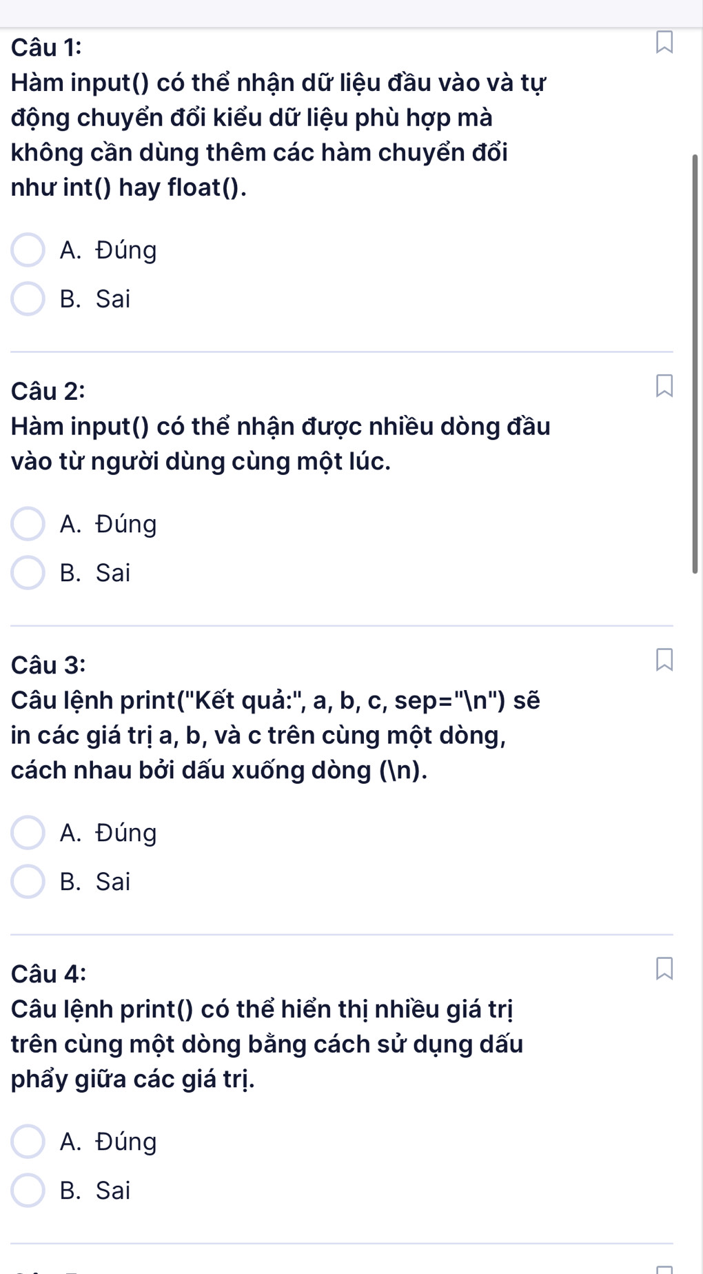 Hàm input() có thể nhận dữ liệu đầu vào và tự
động chuyển đổi kiểu dữ liệu phù hợp mà
không cần dùng thêm các hàm chuyển đổi
như int() hay float().
A. Đúng
B. Sai
Câu 2:
Hàm input() có thể nhận được nhiều dòng đầu
vào từ người dùng cùng một lúc.
A. Đúng
B. Sai
Câu 3:
Câu lệnh print(''Kết quả:'', a, b, c, sen p='prime (n'prime ) sẽ
in các giá trị a, b, và c trên cùng một dòng,
cách nhau bởi dấu xuống dòng (n).
A. Đúng
B. Sai
Câu 4:
Câu lệnh print() có thể hiển thị nhiều giá trị
trên cùng một dòng bằng cách sử dụng dấu
phẩy giữa các giá trị.
A. Đúng
B. Sai