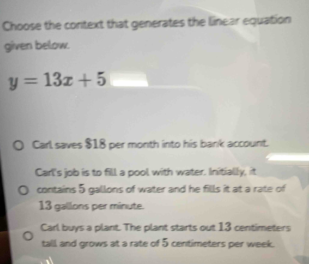 Choose the context that generates the linear equation
given below.
y=13x+5
Carl saves $18 per month into his bank account.
Carl's job is to fill a pool with water. Initially, it
contains 5 gallons of water and he fills it at a rate of
13 gallons per minute.
Carl buys a plant. The plant starts out 13 centimeters
tall and grows at a rate of 5 centimeters per week.