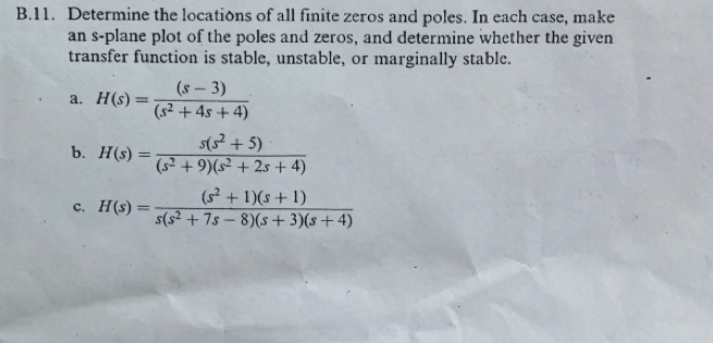 Determine the locations of all finite zeros and poles. In each case, make 
an s-plane plot of the poles and zeros, and determine whether the given 
transfer function is stable, unstable, or marginally stable. 
a. H(s)= ((s-3))/(s^2+4s+4) 
b. H(s)= (s(s^2+5))/(s^2+9)(s^2+2s+4) 
c. H(s)= ((s^2+1)(s+1))/s(s^2+7s-8)(s+3)(s+4) 