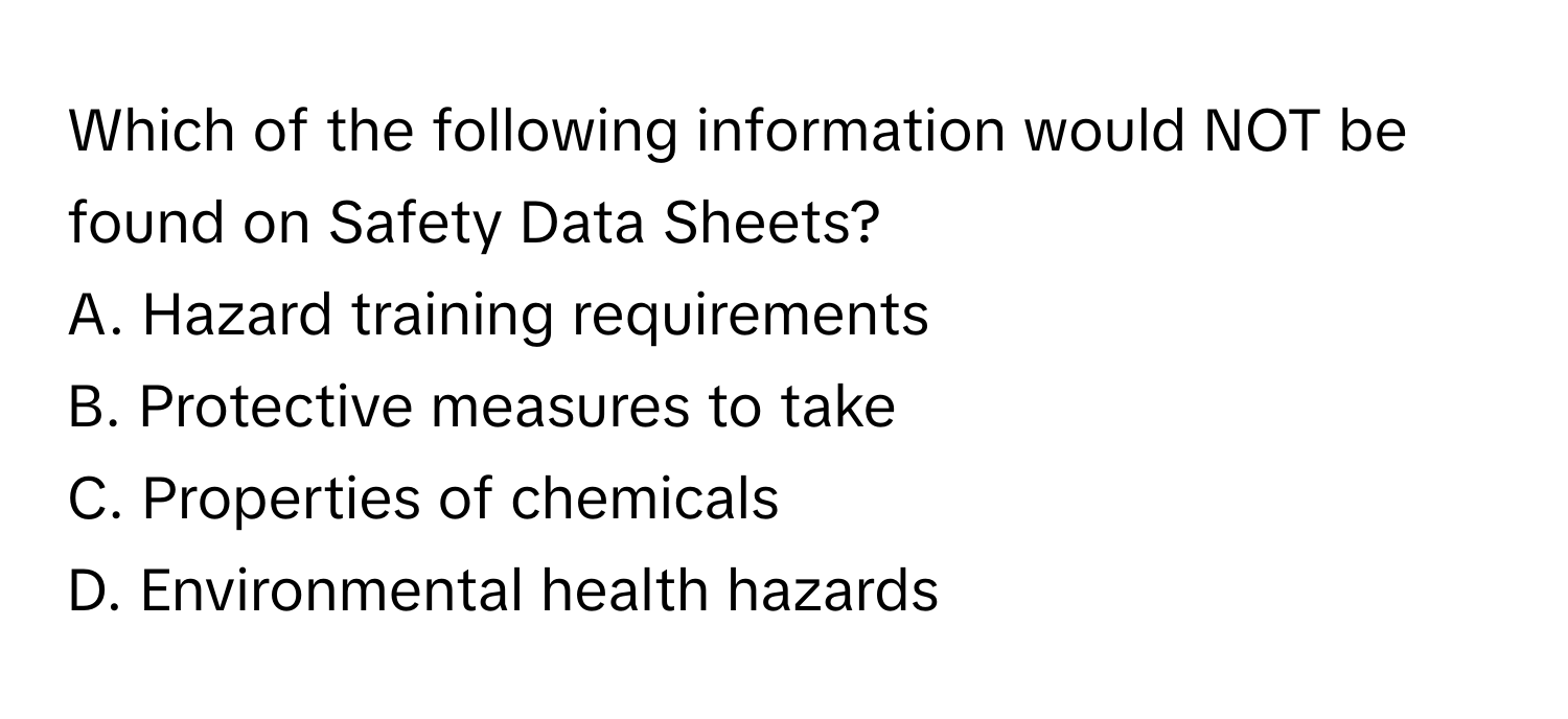 Which of the following information would NOT be found on Safety Data Sheets?

A. Hazard training requirements
B. Protective measures to take
C. Properties of chemicals
D. Environmental health hazards