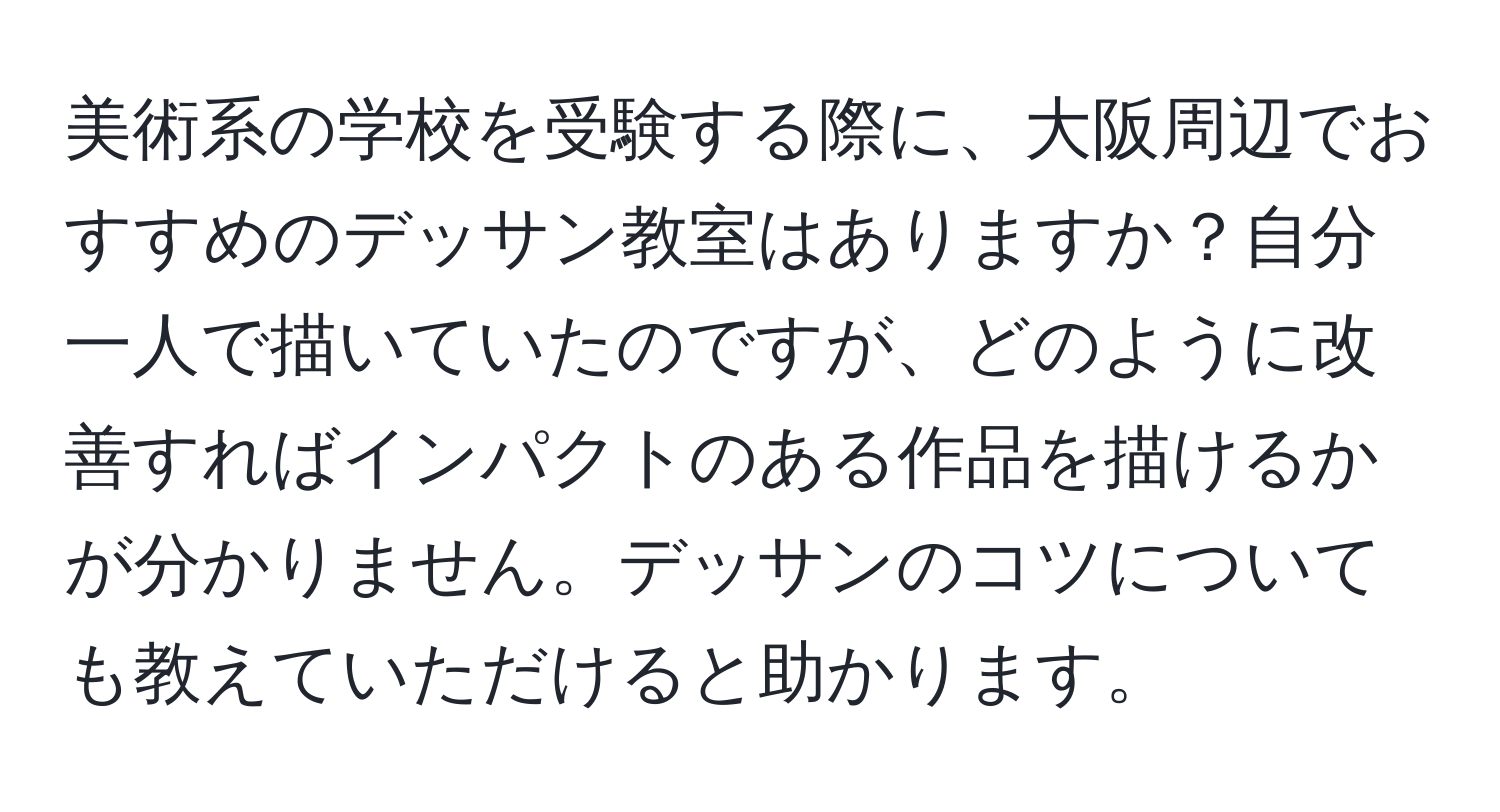 美術系の学校を受験する際に、大阪周辺でおすすめのデッサン教室はありますか？自分一人で描いていたのですが、どのように改善すればインパクトのある作品を描けるかが分かりません。デッサンのコツについても教えていただけると助かります。