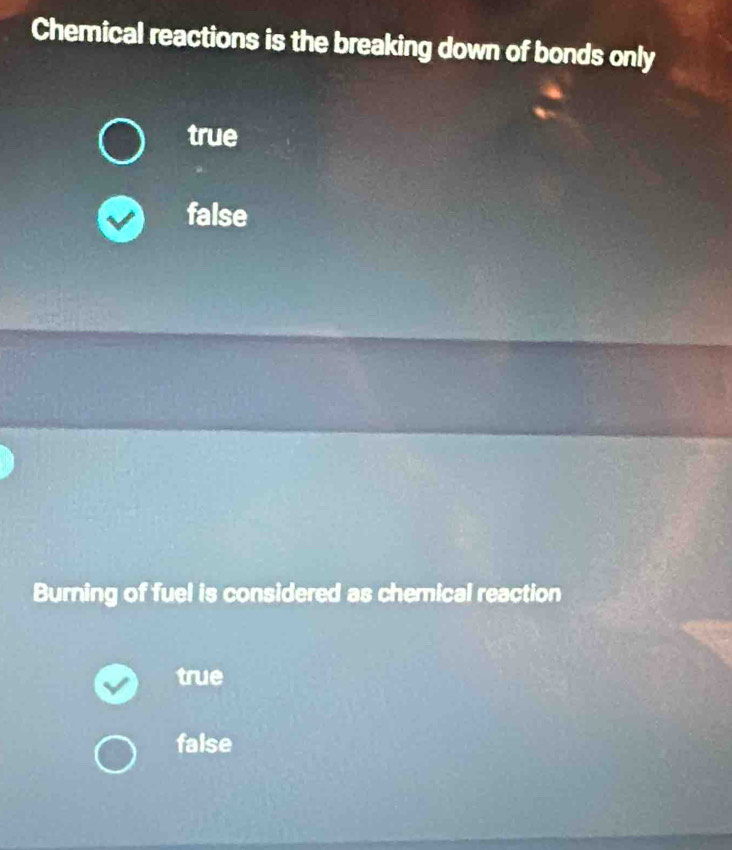 Chemical reactions is the breaking down of bonds only
true
false
Burning of fuel is considered as chemical reaction
true
false