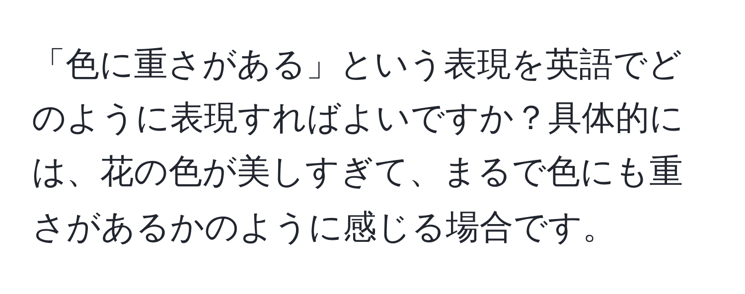 「色に重さがある」という表現を英語でどのように表現すればよいですか？具体的には、花の色が美しすぎて、まるで色にも重さがあるかのように感じる場合です。