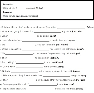 Example: 
Wait a minute! I_ my report. (finish) 
Answer: 
Wait a minute! I am finishing my report. 
I. Children, please, don't make so much noise. Your father _. (sleep) 
2. What about going for a walk? It _any more. (not rain) 
. Simon _his dog now. (feed) 
. Look! My neighbors _a tree in their yard. (plant) 
. We _TV. You can turn it off. (not watch) 
6. Where is Lucas? He _her teeth in the bathroom. (brush) 
. We_ to the cinema. Do you want to go with us? (go) 
. They _to each other. (not talk) 
. Stop talking! I _to you. (not listen) 
0. Listen! Kevin _in the shower. (sing) 
1. Nobody _in the ocean because it's too cold. (swim) 
2. This is a photo of my friend Amelia. She _the guitar. (play) 
3. They _now because sthey have already eaten. (not eat) 
4. I can give you this book. I _it now. (not read) 
15, Sophia looks great. She _a fantastic red dress. (wear)