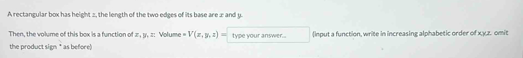 A rectangular box has height z, the length of the two edges of its base are x and y. 
Then, the volume of this box is a function of x, y, z : Volume =V(x,y,z)= type your answer... (input a function, write in increasing alphabetic order of x, y, z. omit 
the product sign * as before)