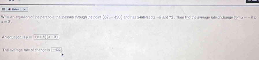 Listen ) 
Write an equation of the parabola that passes through the point (62,-490) and has x-intercepts —8 and 72. Then find the average rate of change from x=-8 to
x=2. 
An equation is y=(x+8)(x-2)
The average rate of change is -422