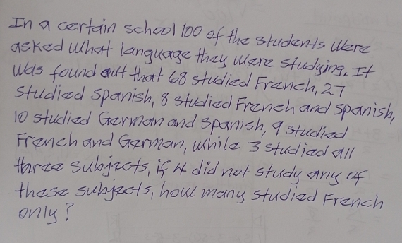 In a certain school 100 of the students were 
asked What language they Were studying, It 
Was found out that 68 studied Franch, 27
studied spanish, 8 studied Franch and spanish,
10 studied German and spanish, 9 studied 
Franch and German, While 3 studied all 
three subjacts, if H did not study any of 
these subjects, howl many studied French 
only?