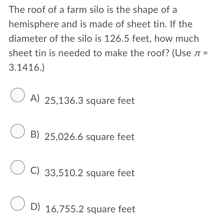 The roof of a farm silo is the shape of a
hemisphere and is made of sheet tin. If the
diameter of the silo is 126.5 feet, how much
sheet tin is needed to make the roof? (Use π =
3.1416.)
A) 25,136.3 square feet
B) 25,026.6 square feet
C) 33,510.2 square feet
D) 16,755.2 square feet