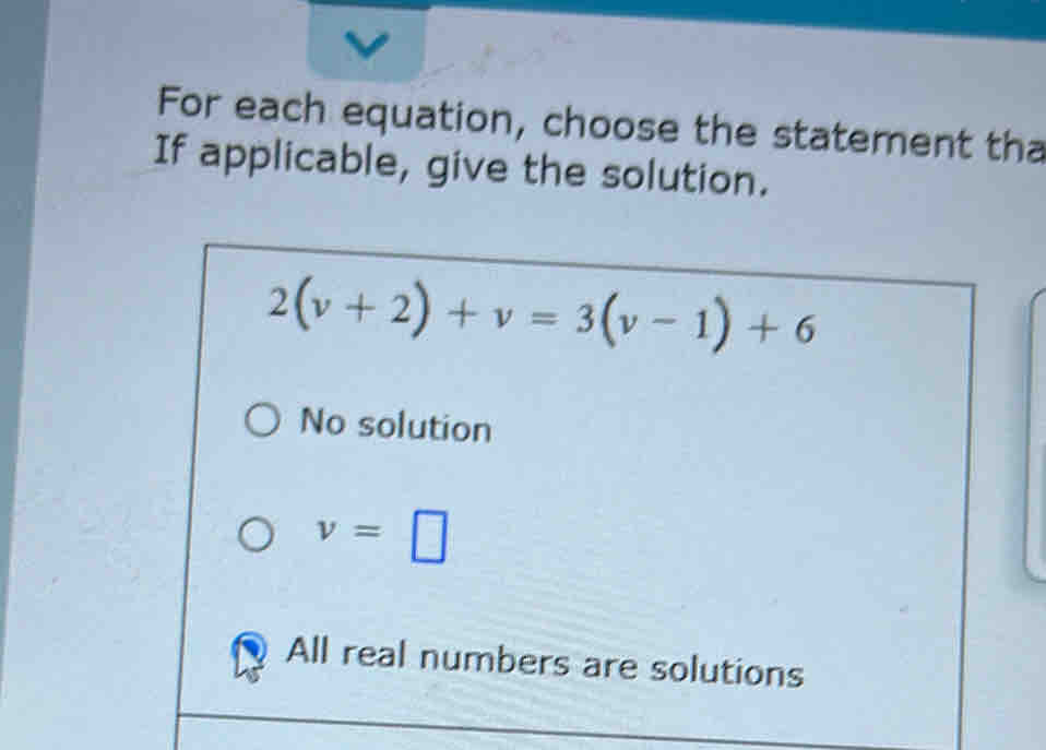 For each equation, choose the statement tha
If applicable, give the solution.
2(v+2)+v=3(v-1)+6
No solution
v=□
All real numbers are solutions