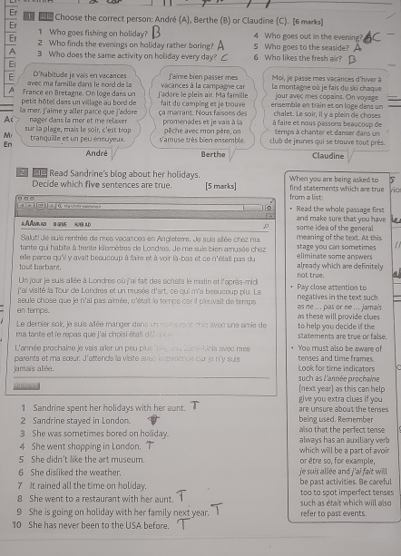 Er   Choose the correct person: André (A), Berthe (B) or Claudine (C). [6 marks]
Er
1 Who goes fishing on holiday? 4 Who goes out in the evening?
Er 2 Who finds the evenings on holiday rather boring? A 5 Who goes to the seaside? A
A 3 Who does the same activity on holiday every day? C 6 Who likes the fresh air?
El
laime bién passer mes
avec ma famille dans le nord de la Moi, le passe mes vaçances d'hiver à
E D'habitude je vaís en vacances vacances à la campagne car  la montagne où je fais du ski chaque
jour avec mes copains. On voyage
A France en Bretagne. On loge dans un  j'adore le plein air. Ma famille fait du camping es je trouve ensemble en train et on logé dans un
petit hôtel dans un village au bord de
A nager dans la mer et me relaxer ça marrant. Nous faisons des chalet. Le soir, il y a plein de choses
la mer. J'aime y aller parce que j'adore à faire et nous passons beaucoup de
sur la plage, mais le soir, c'est trop promenades et je vais à la
temps à chanter et danser dans un
M tranquille et un peu énnuyeux. s'amuse très bien ensemble pêche avec mon père, on club de jeures qui se trouve tout près.
En
André Berthe Claudine
Read Sandrine's blog about her holidays. When you are being asked to 5
Decide which five sentences are true. [5 marks] find statements which are true vio
θ □ □ from a list
Read the whole passage first
and make sure that you have 
A Á Amia ad  B give    some idea of the general
Salut! Je suis rentrée de mes vacances en Anpleterre, Je suis allée chez ma meaning of the text. At this
tante qui habite à trente kilornètres de Londres. Je me suis bien amusée chez stage you can sometimes
lle perce qu'il y avait beaucoup à faire et à voir là-bas et ce n'était pas du eliminate some answers
tout barbant. already which are definitely
Un jour je suis allée à Londres où j'ai fait des schats le matin et l'après-mid not true. a
lal visité la Tour de Londres et un musée d'art, ce oui m'a besucoup plu. Le negatives in the text such Pay close attention to
seule chose que le n'ai pas aîmée, c'était le temps car il pleuvait de temps
en temps. as ne ... pas or ne ... jamais as these will provide clue 
Le derier soir, je suis allée manger dans un rstiurent chic avec une amie de to help you decide if the
ma tante et le repas que j'ai chpisi était déicio e statements are true or false.
L'année prochaine le vais ailer un peu plus inie,  us  lacnn tiois avec mes You must also be aware of
parents et ma sœur. J'attends ia visite ayeo impenence car je n'y suis tenses and time frames.
jamaïs alée. such as l'année prochaine Look for time indicators
(next year) as this can help
1 Sandrine spent her holidays with her aunt. give you extra clues if you are unsure about the tenses 
2 Sandrine stayed in London. being used. Remember
3 She was sometimes bored on holiday. also that the perfect tense
4 She went shopping in London. which will be a part of avoir always has an auxiliary verb
5 She didn't like the art museum. or être so, for example
6 She disliked the weather. je suis allée and j'ai fait will .
7 It rained all the time on holiday. be past activities. Be careful
8 She went to a restaurant with her aunt. such as était which will also too to spot imperfect tenses
9 She is going on holiday with her family next year. refer to past events.
10 She has never been to the USA before.