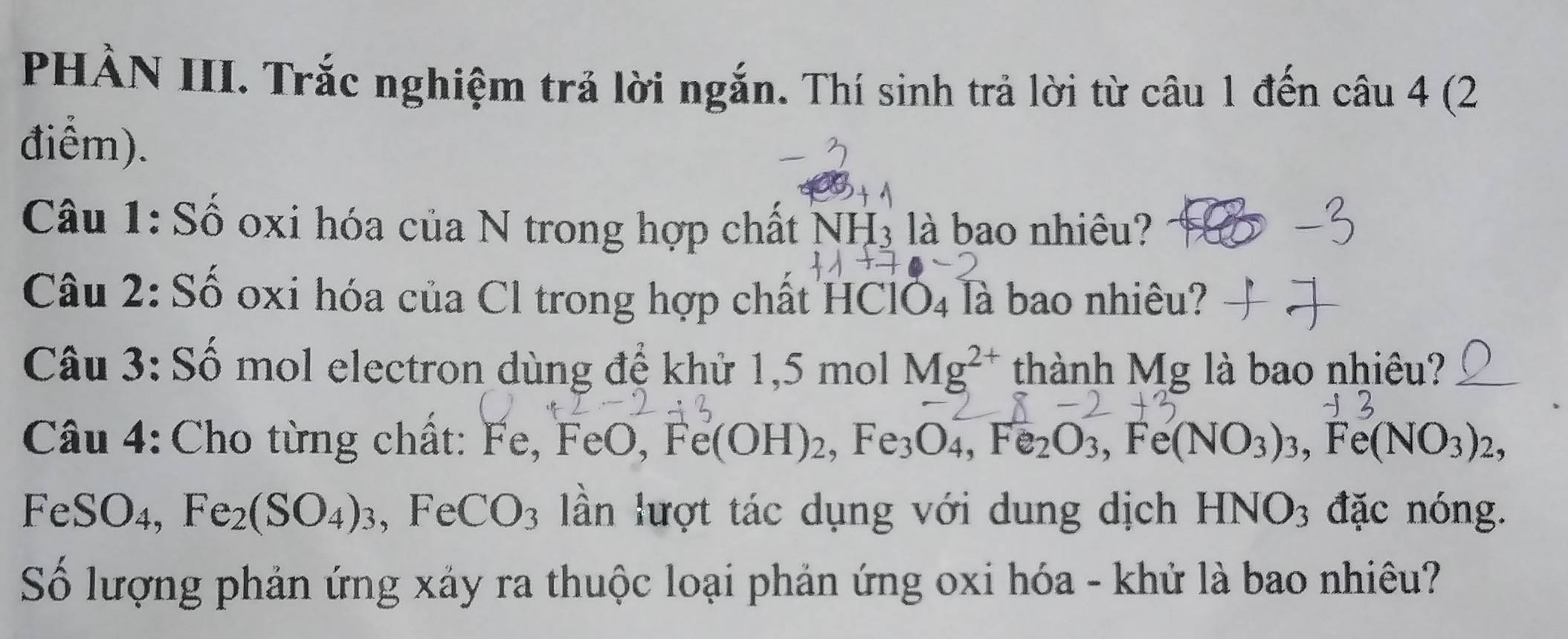 PHÀN III. Trắc nghiệm trả lời ngắn. Thí sinh trả lời từ câu 1 đến câu 4 (2 
điểm). 
Câu 1: Số oxi hóa của N trong hợp chất NH₃ là bao nhiêu? 
Câu 2: Số oxi hóa của Cl trong hợp chất HClÖ₄ là bao nhiêu? 
Câu 3: Số mol electron dùng đế khử 1, 5 mol Mg^(2+) thành Mg là bao nhiêu? 
Câu 4: Cho từng chất: Fe , FeO, Fe(OH)_2, Fe_3O_4, Fe_2O_3, Fe(NO_3)_3, Fe(NO_3)_2,
FeSO_4, Fe_2(SO_4)_3 , FeCO_3 lần lượt tác dụng với dung dịch HNO_3 đặc nóng. 
Số lượng phản ứng xảy ra thuộc loại phản ứng oxi hóa - khử là bao nhiêu?