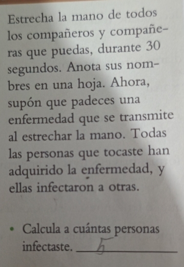 Estrecha la mano de todos 
los compañeros y compañe- 
ras que puedas, durante 30
segundos. Anota sus nom- 
bres en una hoja. Ahora, 
supón que padeces una 
enfermedad que se transmite 
al estrechar la mano. Todas 
las personas que tocaste han 
adquirido la enfermedad, y 
ellas infectaron a otras. 
Calcula a cuántas personas 
infectaste._