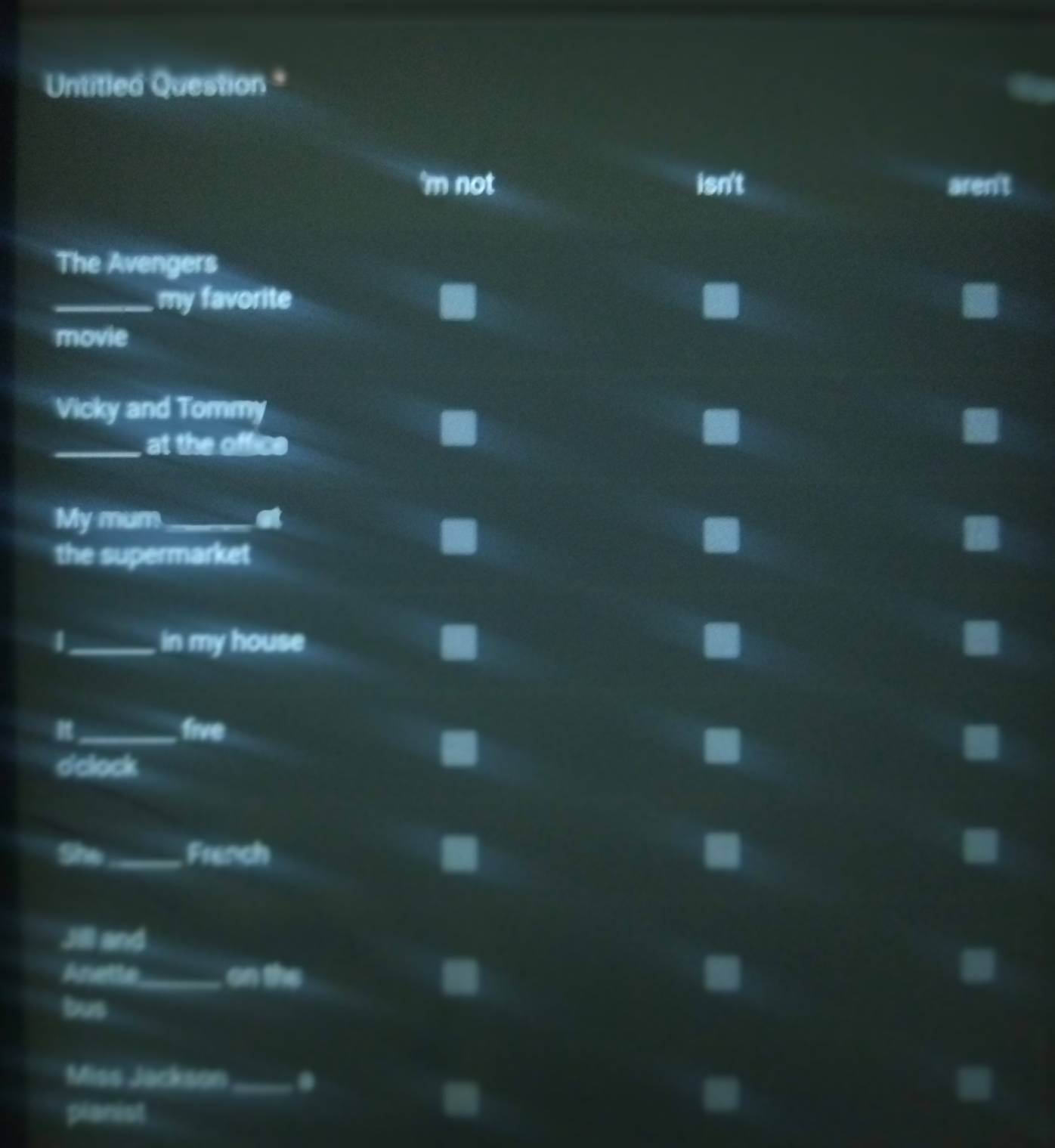 Untitled Question 
'm not isn't aren't 
The Avengers 
_my favorite 
movie 
Vicky and Tommy 
_at the office 
My mum_ 

the supermarket 
4 _in my house 
_five 
dclock 
She_ French 
Jill and 
Anetle_ on the 
bus 
Miss Jackson _. 
planist