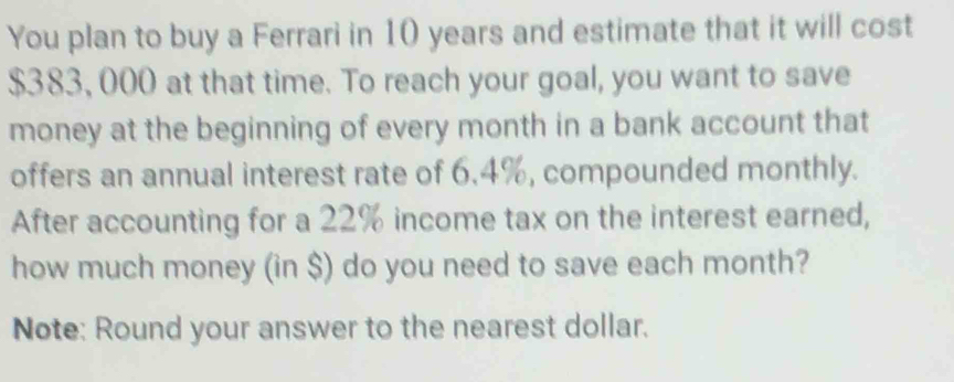 You plan to buy a Ferrari in 10 years and estimate that it will cost
$383, 000 at that time. To reach your goal, you want to save 
money at the beginning of every month in a bank account that 
offers an annual interest rate of 6.4%, compounded monthly. 
After accounting for a 22% income tax on the interest earned, 
how much money (in $) do you need to save each month? 
Note: Round your answer to the nearest dollar.