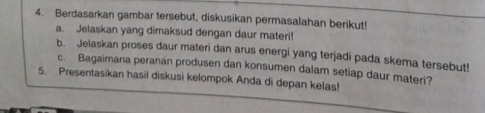 Berdasarkan gambar tersebut, diskusikan permasalahan berikut! 
a. Jelaskan yang dimaksud dengan daur materi! 
b. Jelaskan proses daur materi dan arus energi yang terjadi pada skema tersebut! 
c. Bagaimana peranan produsen dan konsumen dalam setiap daur materi? 
5. Presentasikan hasil diskusi kelompok Anda di depan kelas!