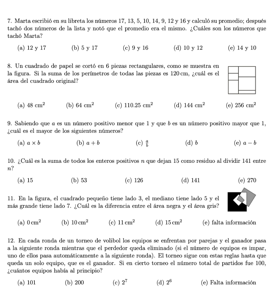 Marta escribió en su libreta los números 17, 13, 5, 10, 14, 9, 12 y 16 y calculó su promedio; después
tachó dos números de la lista y notó que el promedio era el mismo. ¿Cuáles son los números que
tachó Marta?
(a) 12 y 17 (b) 5 y 17 (c) 9 y 16 (d) 10 y 12 (e) 14 y 10
8. Un cuadrado de papel se cortó en 6 piezas rectangulares, como se muestra en
la figura. Si la suma de los perímetros de todas las piezas es 120 cm, ¿cuál es el
área del cuadrado original?
(a) 48cm^2 (b) 64cm^2 (c) 110.25cm^2 (d) 144cm^2 (e) 256cm^2
9. Sabiendo que a es un número positivo menor que 1 y que b es un número positivo mayor que 1,
¿cuál es el mayor de los siguientes números?
(a) a* b (b) a+b (c)  a/b  (d) b (e) a-b
10. ¿Cuál es la suma de todos los enteros positivos n que dejan 15 como residuo al dividir 141 entre
n?
(a) 15 (b) 53 (c) 126 (d) 141 (e) 270
11. En la figura, el cuadrado pequeño tiene lado 3, el mediano tiene lado 5 y el
más grande tiene lado 7. ¿Cuál es la diferencia entre el área negra y el área gris?
(a) 0cm^2 (b) 10cm^2 (c) 11cm^2 (d) 15cm^2 (e) falta información
12. En cada ronda de un torneo de volibol los equipos se enfrentan por parejas y el ganador pasa
a la siguiente ronda mientras que el perdedor queda eliminado (si el número de equipos es impar,
uno de ellos pasa automáticamente a la siguiente ronda). El torneo sigue con estas reglas hasta que
queda un solo equipo, que es el ganador. Si en cierto torneo el número total de partidos fue 100,
¿cuántos equipos había al principio?
(a) 101 (b) 200 (c) 2^7 (d) 2^6 (e) Falta información