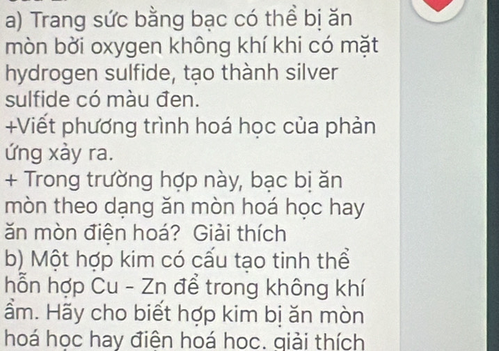 Trang sức bằng bạc có thể bị ăn 
mòn bời oxygen không khí khi có mặt 
hydrogen sulfide, tạo thành silver 
sulfide có màu đen. 
+Viết phương trình hoá học của phản 
ứng xày ra. 
+ Trong trường hợp này, bạc bị ăn 
mòn theo dạng ăn mòn hoá học hay 
ăn mòn điện hoá? Giải thích 
b) Một hợp kim có cấu tạo tinh thể 
hỗn hợp Cu - Zn để trong không khí 
ầm. Hãy cho biết hợp kim bị ăn mòn 
hoá học hay điện hoá học. giải thích