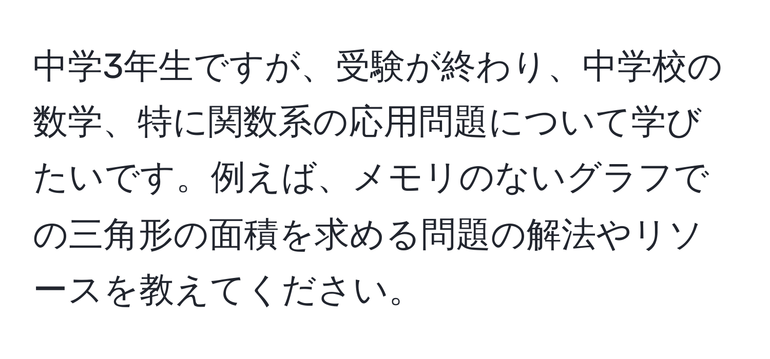 中学3年生ですが、受験が終わり、中学校の数学、特に関数系の応用問題について学びたいです。例えば、メモリのないグラフでの三角形の面積を求める問題の解法やリソースを教えてください。