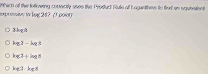 Which of the following correctly uses the Product Rule of Logarithms to find an equinalent
expression to log 24? (1 point)
3k ∠ 1/
log 3-log 8
log 2+log 8
log 2· log 8