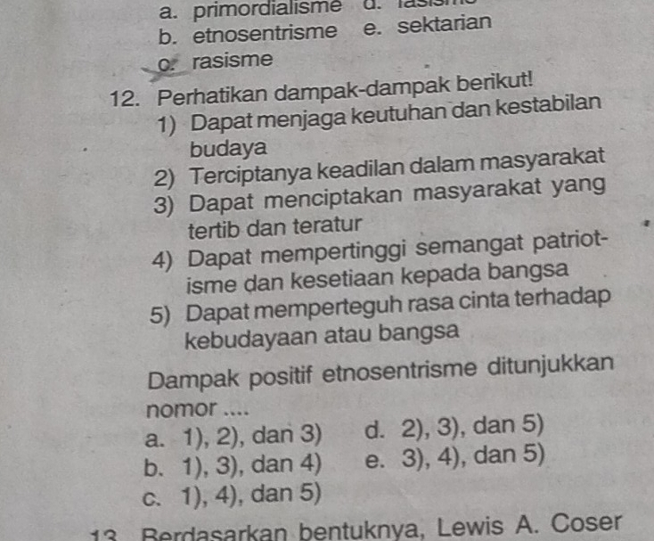 a. primordialisme
b. etnosentrisme e. sektarian
o. rasisme
12. Perhatikan dampak-dampak berikut!
1) Dapat menjaga keutuhan dan kestabilan
budaya
2) Terciptanya keadilan dalam masyarakat
3) Dapat menciptakan masyarakat yang
tertib dan teratur
4) Dapat mempertinggi semangat patriot-
isme dan kesetiaan kepada bangsa
5) Dapat memperteguh rasa cinta terhadap
kebudayaan atau bangsa
Dampak positif etnosentrisme ditunjukkan
nomor ....
a. 1),2) , dan 3) d. 2),3) , dan 5)
b. 1),3) , dan 4) e. 3),4) , dan 5)
C. 1),4) , dan 5)
13 Berdasarkan bentuknya, Lewis A. Coser