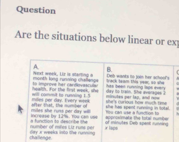 Question 
Are the situations below linear or exp 
A. 
B. 
( 
Next week, Liz is starting a Deb wants to join her school's a 
month long running challenge track team this year, so she o 
to improve her cardiovascular has been running laps every W 
health. For the first week, she day to train. She averages 2
will commit to running 1.5 minutes per lap, and now Y
miles per day. Every week she's curious how much time 
after that, the number of she has spent running in total. t
miles she runs per day will You can use a function to h 
increase by 12%. You can use approximate the total number 
a function to describe the of minutes Deb spent running 
number of miles Liz runs per x laps 
day x weeks into the running 
challenge.