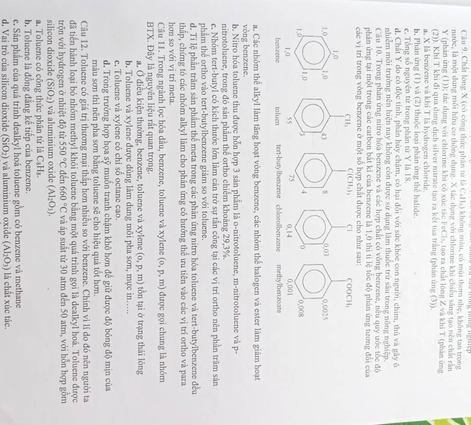 a u  trong nông ng h ệ  
Câu 9. Chất lòng X (có công thức phân tử là C₆H₆) không màu, có mùi thơm nhẹ, không tan trong
nước, là một dung môi hữu cơ thông dụng. X tác dụng với chlorine khi chiếu sáng tạo nên chất rắn
Y (phản ứng (1)); tác dụng với chlorine khi có xúc tác FeCl₃, tạo ra chất lông Z và khí T (phản ứng
(2)). Khí T khi đi qua dung dịch silver nitrate tạo ra kết tủa trắng (phản ứng (3)).
a. X là benzene và khí T là hydrogen chloride.
b. Phản ứng (1) và (2) thuộc loại phản ứng thể halide.
c. Tổng số nguyên tử trong phân tử Y là 18.
d. Chất Y do có độc tính, phân hủy chậm, có hại đổi với sức khỏe con người, chim, thủ và gây ô
nhiễm môi trường nên hiện nay không còn được sử dụng làm thuốc trừ sâu trong nông nghiệp.
Câu 10. Trong phản ứng nitro hỏa benzene và các hợp chất có vòng benzene, nếu quy ước tốc độ
phản ứng tại một trong các carbon bất kì của benzene là 1,0 thì tỉ lệ tốc độ phản ứng tương đổi của
các vị trí trong vòng benzene ở một số hợp chất được cho như sau:
a. Các nhóm thế alkyl làm tăng hoạt vòng benzene, các nhóm thế halogen và ester làm giảm hoạt
vòng benzene.
b. Nitro hóa toluene thu được hỗn hợp 3 sản phẩm là o-nitrotoluene, m-nitrotoluene và p-
nitrotoluene, trong đó sản phẩm thế ortho chiếm khoảng 29,3%.
c. Nhóm tert-butyl có kích thước lớn làm cản trở sự tấn công tại các vị trí ortho nên phần trăm sản
phẩm thế ortho vào tert-butylbenzene giảm so với toluene.
d. Tỉ lệ phần trăm sản phầm thể meta trong các phản ứng nitro hóa toluene và tert-butylbenzene đều
thấp, chứng tỏ các nhóm alkyl làm cho phản ứng có hướng thể ưu tiên vào các vị trí ortho và para
hơn so với vị trí meta.
Câu 11. Trong ngành lọc hóa dầu, benzene, toluene và xylene (o,p,m) được gọi chung là nhóm
BTX. Đây là nguyên liệu rất quan trọng.
a. Ở điều kiện thường, benzene, toluene và xylene (o,p,m) tồn tại ở trạng thái lỏng
b. Toluene và xylene được dùng làm dung môi pha sơn, mực in…..
c. Toluene và xylene có chỉ sổ octane cao.
d. Trong trường hợp họa sỹ muốn tranh chậm khô hơn để giữ được độ bóng độ mịn của
màu sơn thì nên pha sơn bằng toluene : 66 é cho hiệu quả tốt hơn.
Câu 12. Toluene có giá trị thương mại thấp hơn nhiều so với benzene. Chính vì lí do đó nên người ta
đã tiến hành loại bỏ nhóm methyl khỏi toluene bằng một quá trình gọi là dealkyl hoá. Toluene được
trộn với hydrogen ở nhiệt độ từ 550°C đến 660°C và áp suất từ 30 atm đến 50 atm, với hỗn hợp gồm
silicon dioxide (SiO_2) và aluminium oxide (Al_2O_3).
a. Toluene có công thức phân tử là C_8H_8.
b. Toluene là đồng đẳng kế tiếp của benzene.
c. Sản phẩm của quá trình dealkyl hoá toluene gồm có benzene và methane
d. Vai trò của silicon dioxide (SiO_2) và aluminium oxide (Al_2O_3) là chất xúc tác.