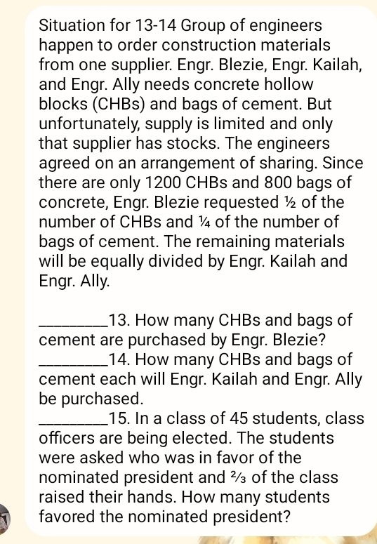 Situation for 13-14 Group of engineers 
happen to order construction materials 
from one supplier. Engr. Blezie, Engr. Kailah, 
and Engr. Ally needs concrete hollow 
blocks (CHBs) and bags of cement. But 
unfortunately, supply is limited and only 
that supplier has stocks. The engineers 
agreed on an arrangement of sharing. Since 
there are only 1200 CHBs and 800 bags of 
concrete, Engr. Blezie requested ½ of the 
number of CHBs and ¼ of the number of 
bags of cement. The remaining materials 
will be equally divided by Engr. Kailah and 
Engr. Ally. 
_13. How many CHBs and bags of 
cement are purchased by Engr. Blezie? 
_14. How many CHBs and bags of 
cement each will Engr. Kailah and Engr. Ally 
be purchased. 
_15. In a class of 45 students, class 
officers are being elected. The students 
were asked who was in favor of the 
nominated president and ² of the class 
raised their hands. How many students 
favored the nominated president?