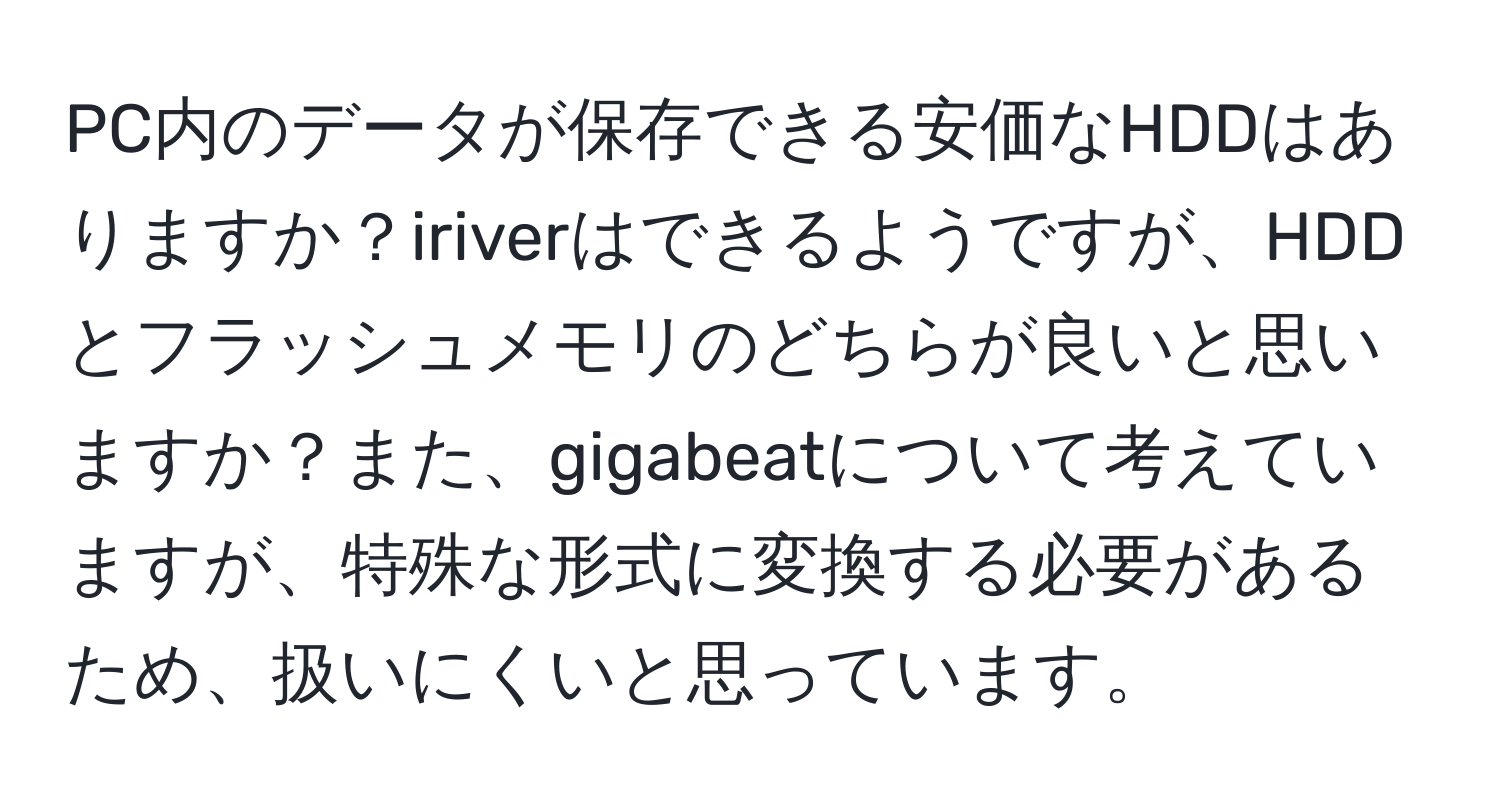 PC内のデータが保存できる安価なHDDはありますか？iriverはできるようですが、HDDとフラッシュメモリのどちらが良いと思いますか？また、gigabeatについて考えていますが、特殊な形式に変換する必要があるため、扱いにくいと思っています。