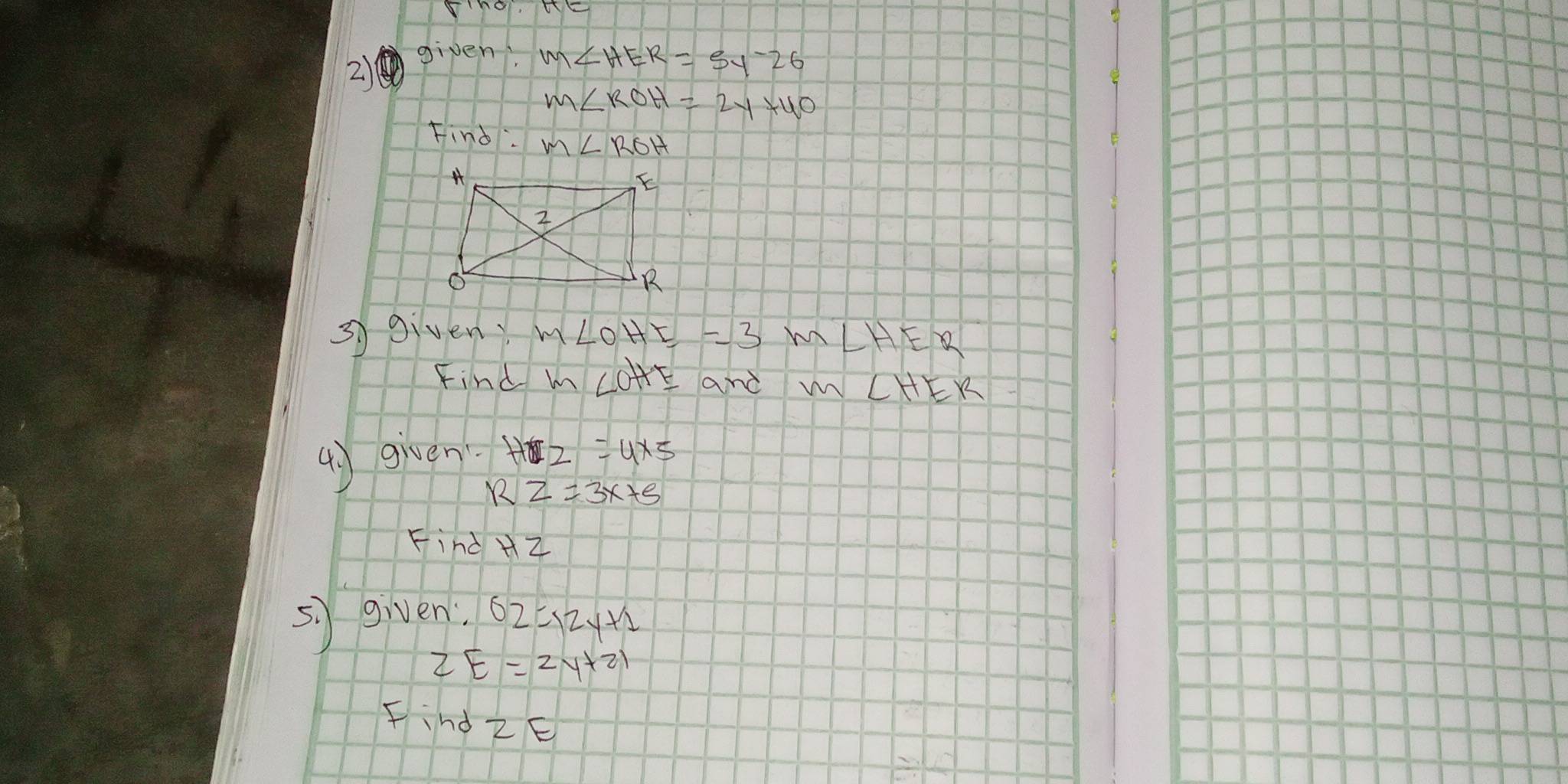 given.
m∠ HER=5y-26
m∠ ROH=2y+40
Find m∠ ROH
3 giveny m∠ OHE=3m∠ HER
Find m∠ OHF and m ∠ HEK
() given H2=4* 5
RZ=3x+5
Find Hz
sì given 62=12y+1
2E=2y+21
Find 2E