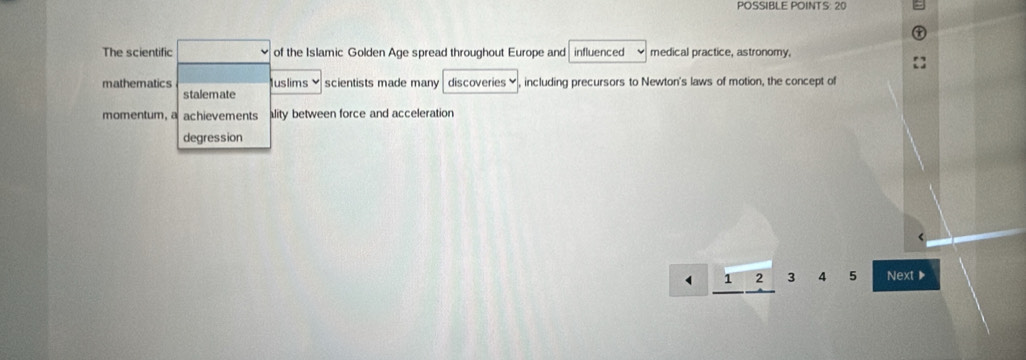 POSSIBLE POINTS: 20
The scientific □° of the Islamic Golden Age spread throughout Europe and influenced medical practice, astronomy,
mathematics Juslims scientists made many discoveries♥, including precursors to Newton's laws of motion, the concept of
stalemate
momentum, a achievements lity between force and acceleration
degression
2 3 4 5 Next ▶