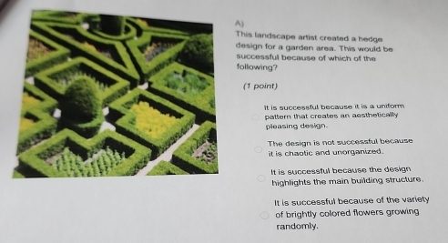 This landscape artist created a hedge
design for a garden area. This would be
successful because of which of the
following?
(1 point)
It is successful because it is a uniform 
pattern that creates an aesthetically
pleasing design.
The design is not successful because
it is chaotic and unorganized .
It is successful because the design
highlights the main building structure.
It is successful because of the variety
of brightly colored flowers growing 
randomly.