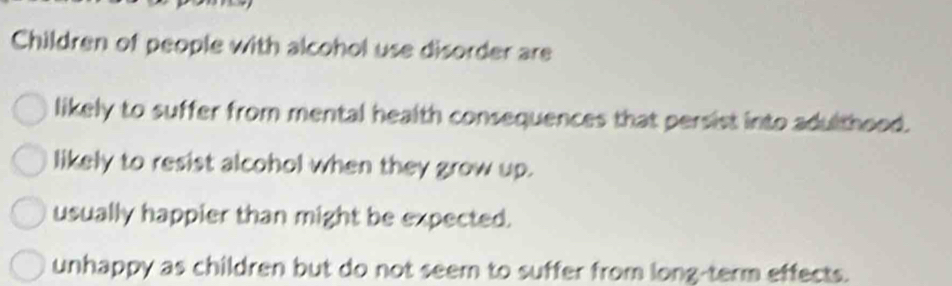 Children of people with alcohol use disorder are
likely to suffer from mental health consequences that persist into adulthood.
likely to resist alcohol when they grow up.
usually happier than might be expected.
unhappy as children but do not seem to suffer from long-term effects.