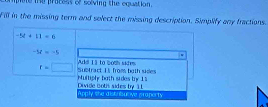 mplete the process of solving the equation.
Fill in the missing term and select the missing description. Simplify any fractions.
-5t+11=6
-5t=-5
Add 11 to both sides
t=□ Subtract 11 from both sides
Multiply both sides by 11
Divide both sides by 11
Apply the distributive property